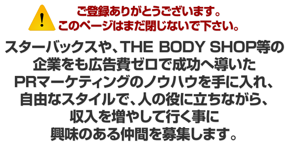 スターバックスや、THE　BODY　SHOP等の 企業をも広告費ゼロで成功へ導いた PRマーケティングのノウハウを手に入れ、 自由なスタイルで、人の役に立ちながら、 収入を増やして行く事に 興味のある仲間を募集します。