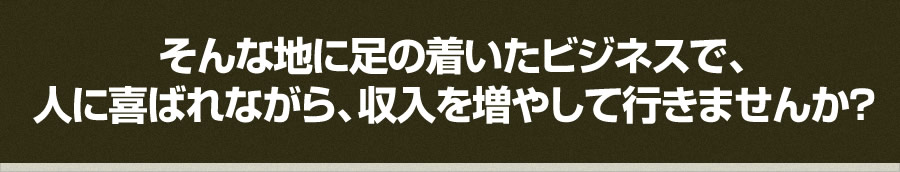 そんな地に足の着いたビジネスで、 人に喜ばれながら、収入を増やして行きませんか？