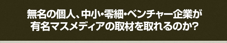 無名の個人、中小・零細・ベンチャー企業が 有名マスメディアの取材を取れるのか？ 