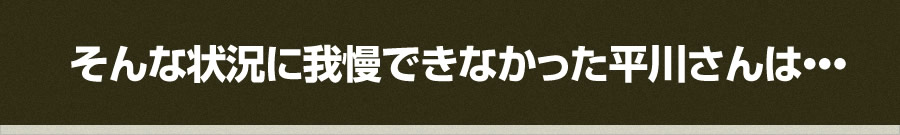 そんな状況に我慢できなかった平川さんは・・・