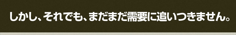 しかし、それでも、まだまだ需要に追いつきません。