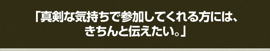 「真剣な気持ちで参加してくれる方には、 きちんと伝えたい。」 